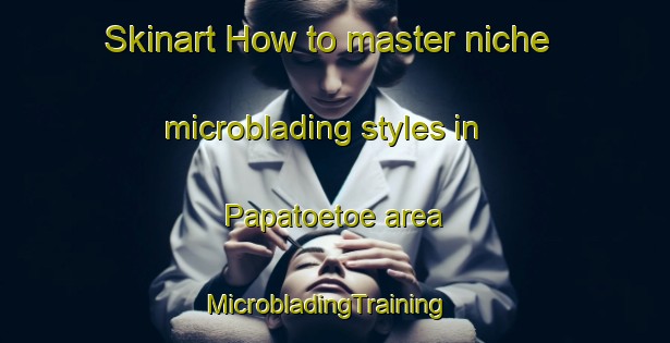 Skinart How to master niche microblading styles in Papatoetoe area | MicrobladingTraining | MicrobladingClasses | SkinartTraining-New Zealand